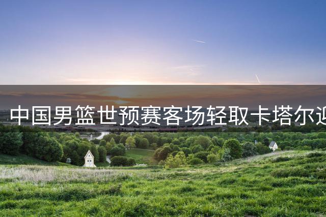 中国男篮世预赛客场轻取卡塔尔迎第二阶段首胜