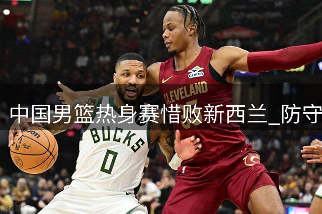 中国男篮热身赛惜败新西兰 防守漏洞明显两替补闪光