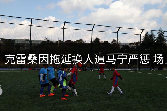 克雷桑因拖延换人遭马宁严惩 场上争执引发热议
