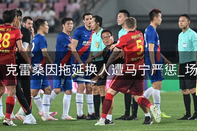 克雷桑因拖延换人遭马宁严惩 场上争执引发热议