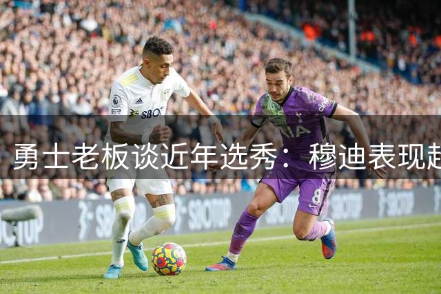 勇士老板谈近年选秀：穆迪表现超预期 库明加选择没错