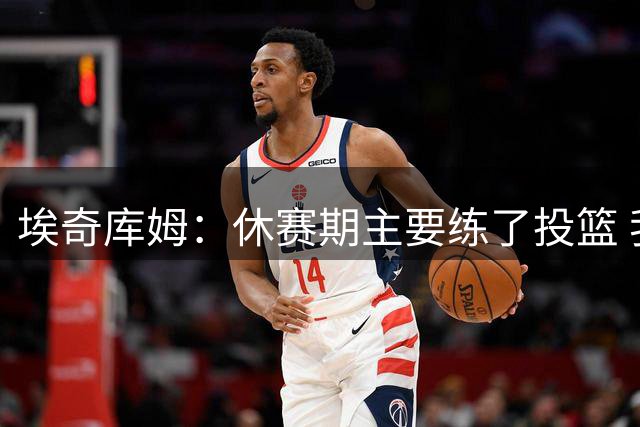 埃奇库姆：休赛期主要练了投篮 我将会得到不少空位机会