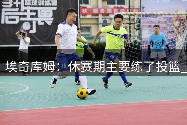 埃奇库姆：休赛期主要练了投篮 我将会得到不少空位机会