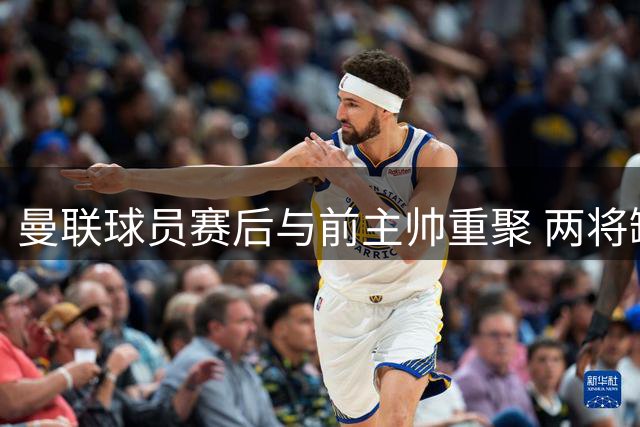 曼联球员赛后与前主帅重聚 两将缺席引发关注