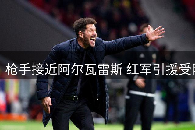 枪手接近阿尔瓦雷斯 红军引援受阻 红魔锁定防线补强