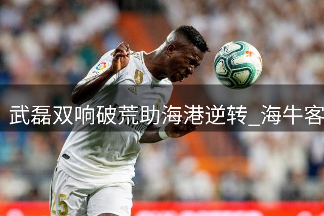 武磊双响破荒助海港逆转 海牛客场惜败