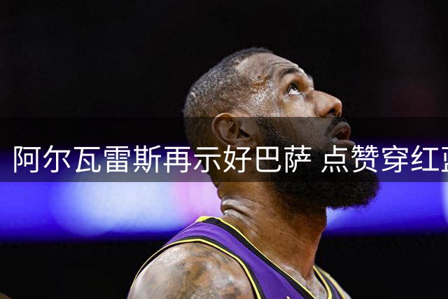 阿尔瓦雷斯再示好巴萨 点赞穿红蓝战袍短视频