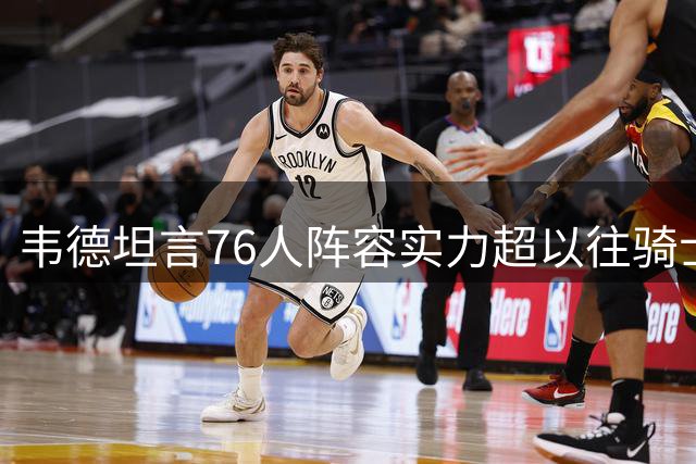 韦德坦言76人阵容实力超以往骑士队